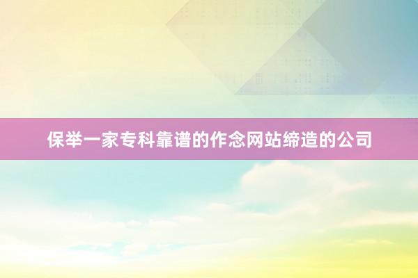 保举一家专科靠谱的作念网站缔造的公司